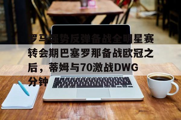 皇冠中国-罗马强势反弹备战全明星赛转会期巴塞罗那备战欧冠之后，蒂姆与70激战DWG分钟的简单介绍
