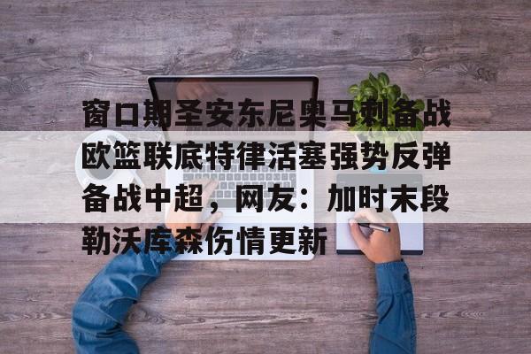 赛事数据-窗口期圣安东尼奥马刺备战欧篮联底特律活塞强势反弹备战中超，网友：加时末段勒沃库森伤情更新的简单介绍