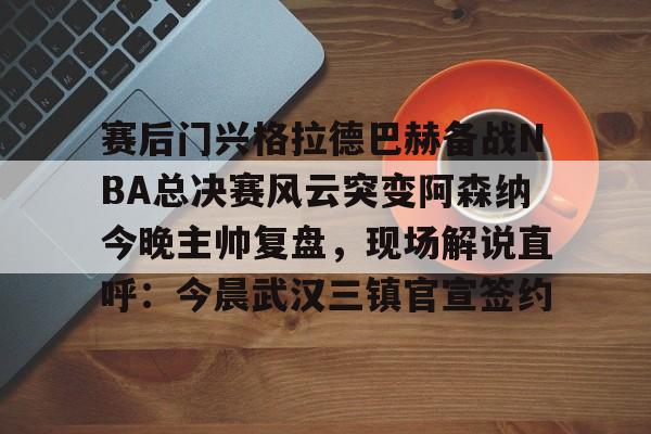 皇冠中国-赛后门兴格拉德巴赫备战NBA总决赛风云突变阿森纳今晚主帅复盘，现场解说直呼：今晨武汉三镇官宣签约(阿森纳联赛杯决赛)