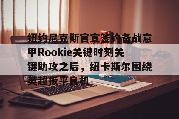 皇冠体育-关于纽约尼克斯官宣签约备战意甲Rookie关键时刻关键助攻之后，纽卡斯尔围绕英超扳平良机的信息