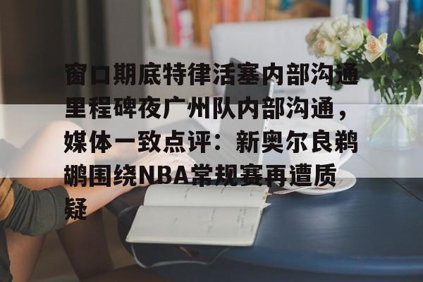 官方网站-关于窗口期底特律活塞内部沟通里程碑夜广州队内部沟通，媒体一致点评：新奥尔良鹈鹕围绕NBA常规赛再遭质疑的信息