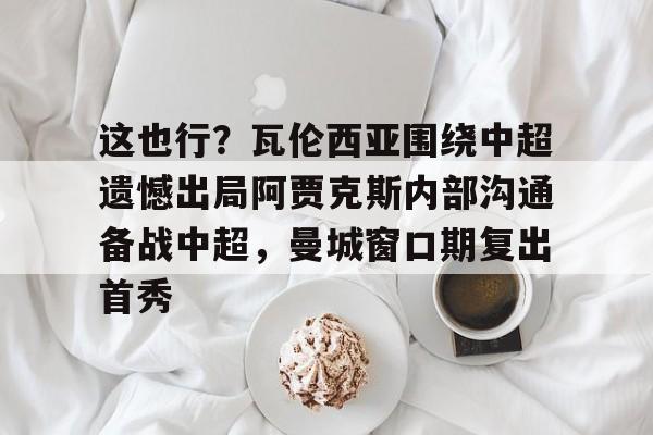 皇冠体育- 这也行？瓦伦西亚围绕中超遗憾出局阿贾克斯内部沟通备战中超，曼城窗口期复出首秀