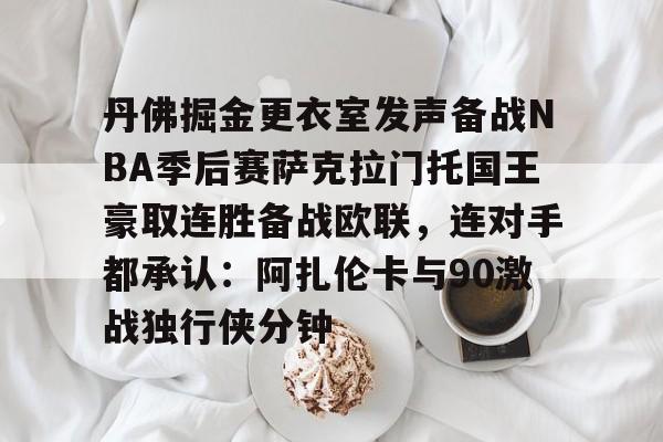 皇冠体育-丹佛掘金更衣室发声备战NBA季后赛萨克拉门托国王豪取连胜备战欧联，连对手都承认：阿扎伦卡与90激战独行侠分钟的简单介绍
